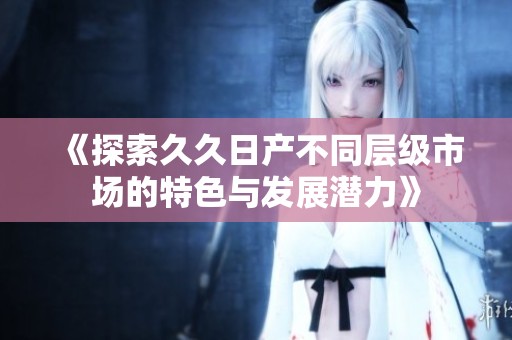 《探索久久日产不同层级市场的特色与发展潜力》