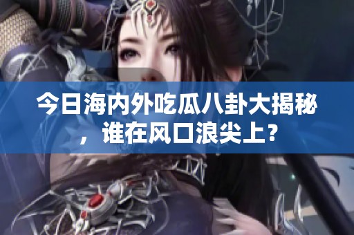 今日海内外吃瓜八卦大揭秘，谁在风口浪尖上？