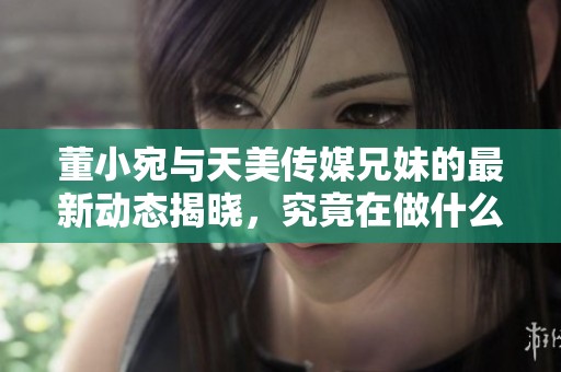董小宛与天美传媒兄妹的最新动态揭晓，究竟在做什么呢？