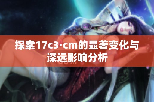 探索17c3·cm的显著变化与深远影响分析