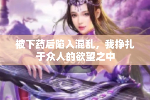 被下药后陷入混乱，我挣扎于众人的欲望之中