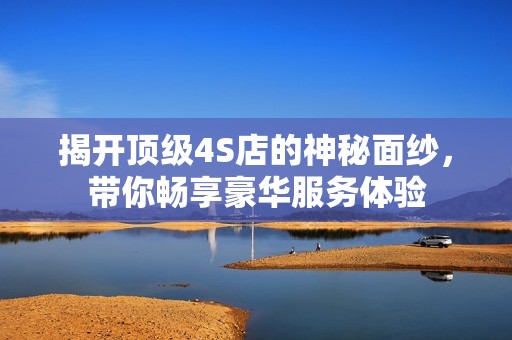 揭开顶级4S店的神秘面纱，带你畅享豪华服务体验