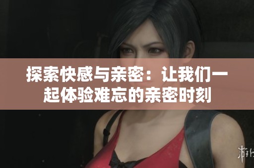 探索快感与亲密：让我们一起体验难忘的亲密时刻