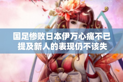 国足惨败日本伊万心痛不已 提及新人的表现仍不该失利七球