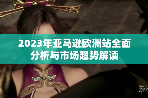 2023年亚马逊欧洲站全面分析与市场趋势解读