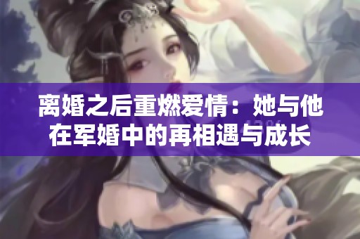 离婚之后重燃爱情：她与他在军婚中的再相遇与成长