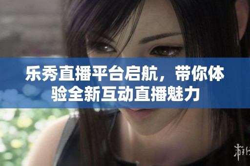 乐秀直播平台启航，带你体验全新互动直播魅力