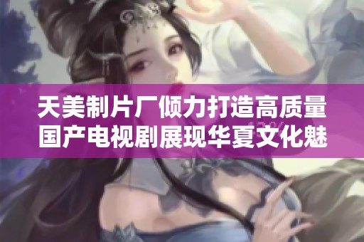 天美制片厂倾力打造高质量国产电视剧展现华夏文化魅力