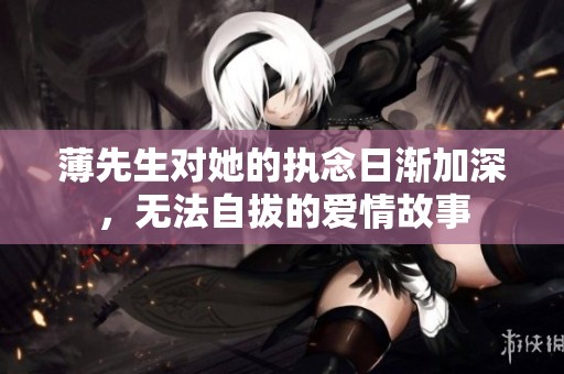 薄先生对她的执念日渐加深，无法自拔的爱情故事