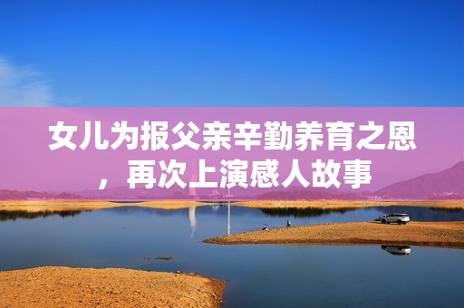 女儿为报父亲辛勤养育之恩，再次上演感人故事