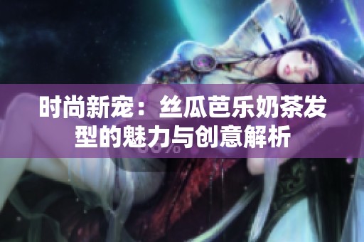 时尚新宠：丝瓜芭乐奶茶发型的魅力与创意解析