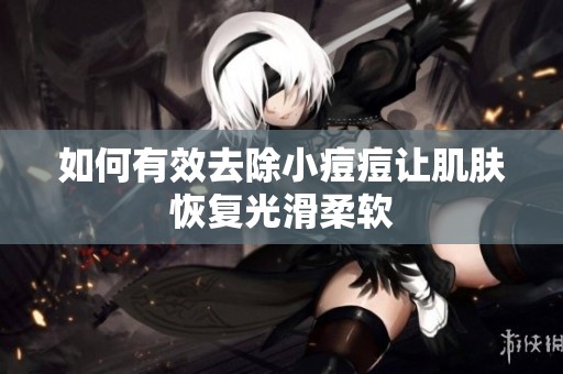 如何有效去除小痘痘让肌肤恢复光滑柔软