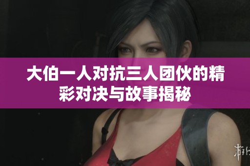 大伯一人对抗三人团伙的精彩对决与故事揭秘