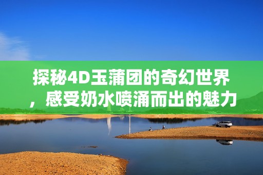 探秘4D玉蒲团的奇幻世界，感受奶水喷涌而出的魅力与惊喜