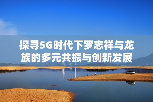 探寻5G时代下罗志祥与龙族的多元共振与创新发展