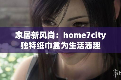 家居新风尚：home7city独特纸巾盒为生活添趣