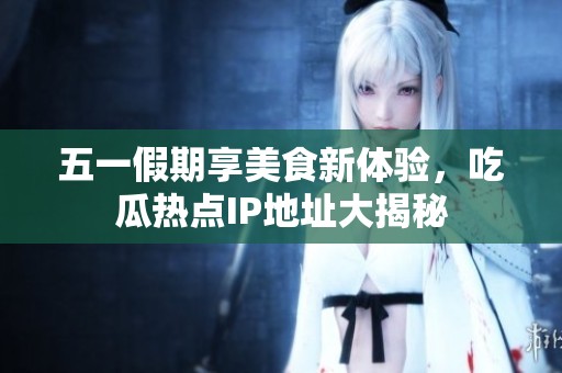 五一假期享美食新体验，吃瓜热点IP地址大揭秘