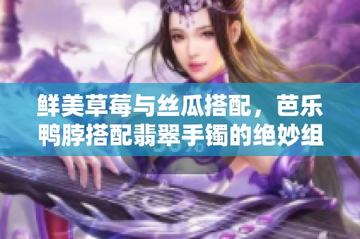 鲜美草莓与丝瓜搭配，芭乐鸭脖搭配翡翠手镯的绝妙组合体验