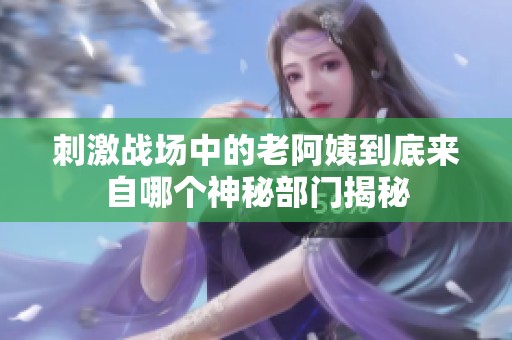 刺激战场中的老阿姨到底来自哪个神秘部门揭秘