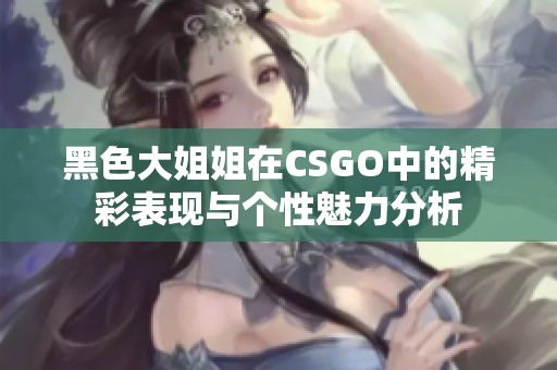 黑色大姐姐在CSGO中的精彩表现与个性魅力分析