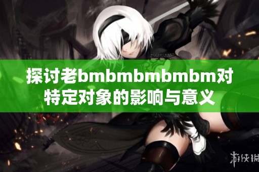 探讨老bmbmbmbmbm对特定对象的影响与意义
