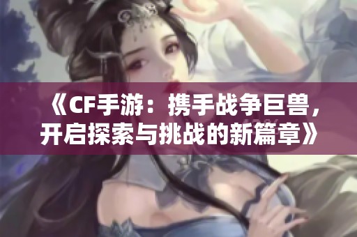 《CF手游：携手战争巨兽，开启探索与挑战的新篇章》