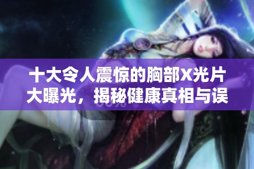 十大令人震惊的胸部X光片大曝光，揭秘健康真相与误区