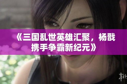 《三国乱世英雄汇聚，杨戬携手争霸新纪元》
