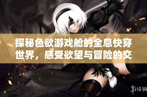 探秘色欲游戏舱的全息快穿世界，感受欲望与冒险的交织