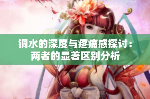 铜水的深度与疼痛感探讨：两者的显著区别分析