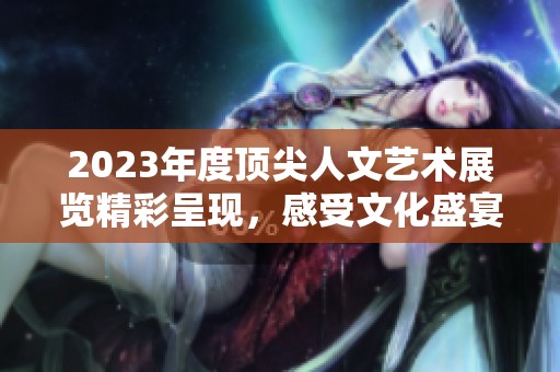 2023年度顶尖人文艺术展览精彩呈现，感受文化盛宴
