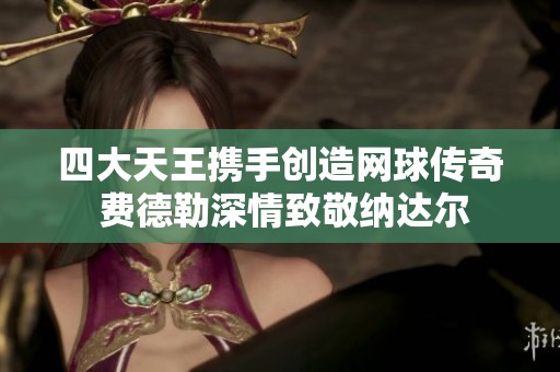 四大天王携手创造网球传奇 费德勒深情致敬纳达尔