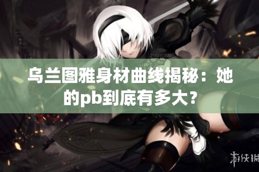乌兰图雅身材曲线揭秘：她的pb到底有多大？