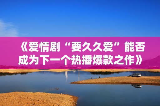 《爱情剧“要久久爱”能否成为下一个热播爆款之作》