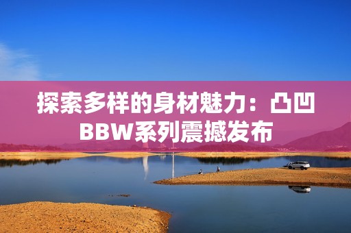 探索多样的身材魅力：凸凹BBW系列震撼发布