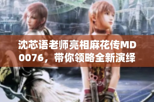 沈芯语老师亮相麻花传MD0076，带你领略全新演绎魅力