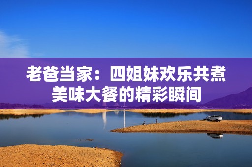 老爸当家：四姐妹欢乐共煮美味大餐的精彩瞬间