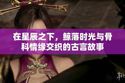 在星辰之下，鲸落时光与骨科情缘交织的古言故事