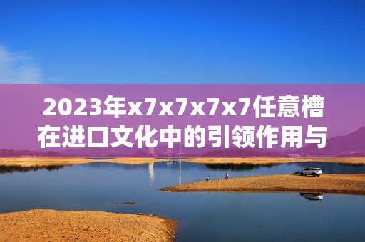 2023年x7x7x7x7任意槽在进口文化中的引领作用与社会责任探讨
