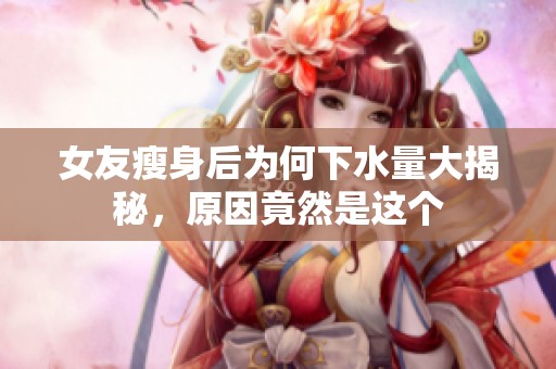 女友瘦身后为何下水量大揭秘，原因竟然是这个