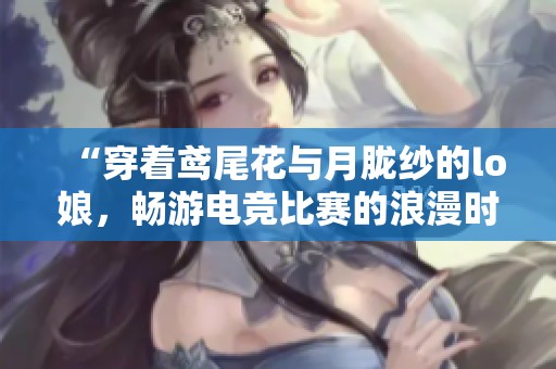 “穿着鸢尾花与月胧纱的lo娘，畅游电竞比赛的浪漫时刻”
