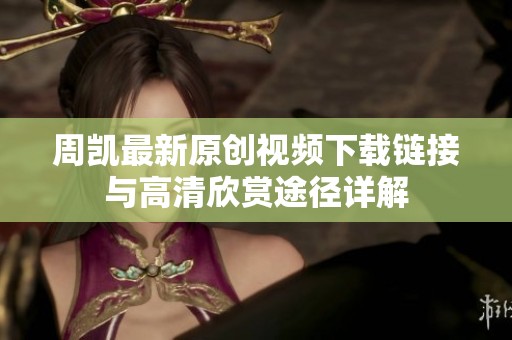 周凯最新原创视频下载链接与高清欣赏途径详解