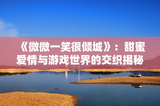 《微微一笑很倾城》：甜蜜爱情与游戏世界的交织揭秘