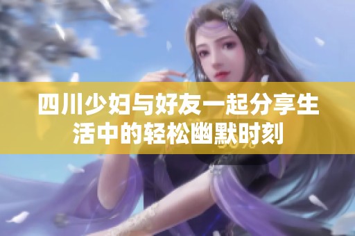 四川少妇与好友一起分享生活中的轻松幽默时刻