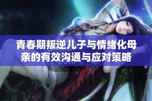 青春期叛逆儿子与情绪化母亲的有效沟通与应对策略