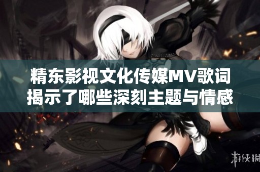 精东影视文化传媒MV歌词揭示了哪些深刻主题与情感表达