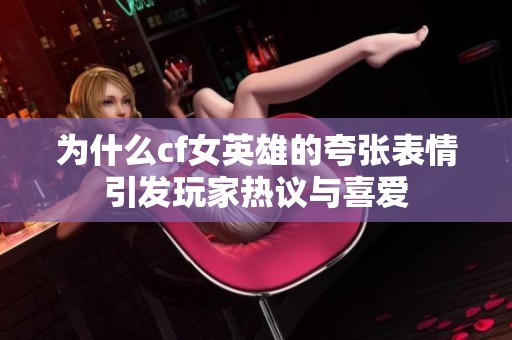 为什么cf女英雄的夸张表情引发玩家热议与喜爱