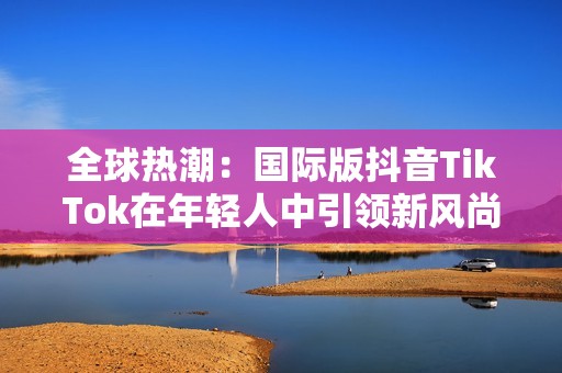 全球热潮：国际版抖音TikTok在年轻人中引领新风尚