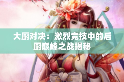 大厨对决：激烈竞技中的后厨巅峰之战揭秘