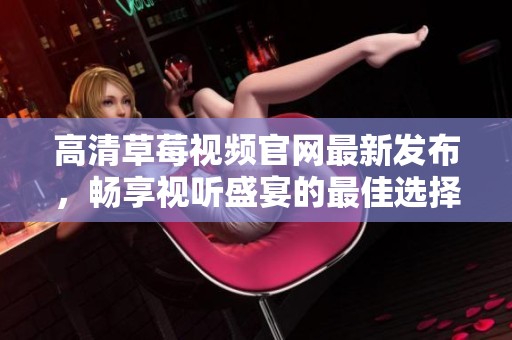 高清草莓视频官网最新发布，畅享视听盛宴的最佳选择